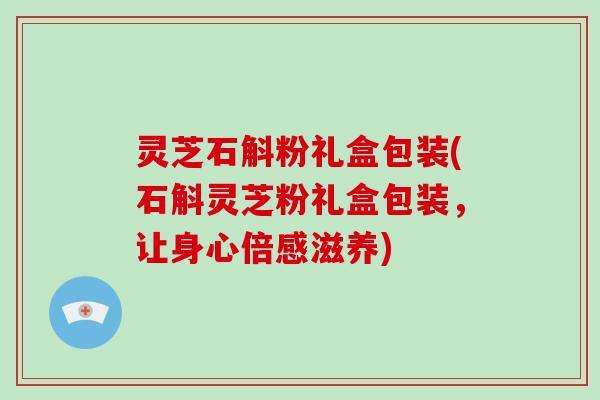 灵芝石斛粉礼盒包装(石斛灵芝粉礼盒包装，让身心倍感滋养)