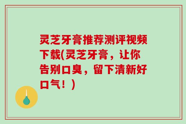 灵芝牙膏推荐测评视频下载(灵芝牙膏,让你告别口臭,留下清新好口气!) 灵芝牙膏推荐测评视频下载(灵芝牙膏,让你告别口臭,留下清新好口气!)
