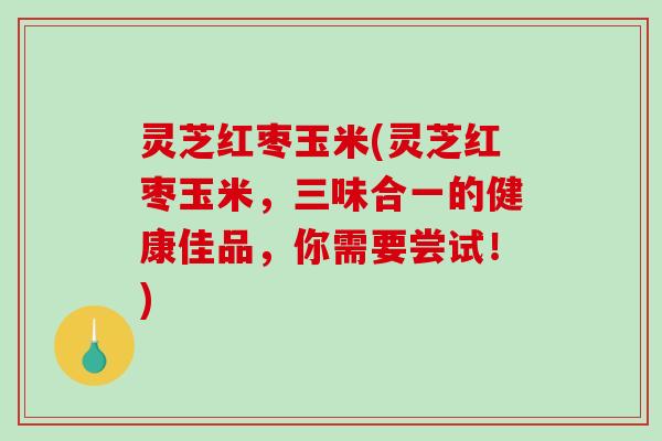 灵芝红枣玉米(灵芝红枣玉米，三味合一的健康佳品，你需要尝试！)