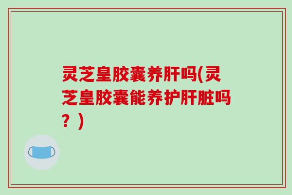 灵芝皇胶囊养吗(灵芝皇胶囊能养护吗?) 灵芝皇胶囊养吗(灵芝皇胶囊能养护吗?)