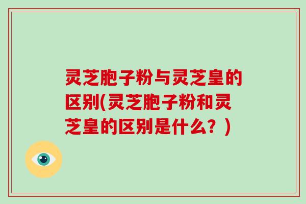 灵芝胞子粉与灵芝皇的区别(灵芝胞子粉和灵芝皇的区别是什么？)