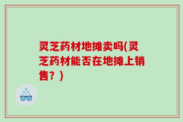 灵芝药材地摊卖吗(灵芝药材能否在地摊上销售?) 灵芝药材地摊卖吗(灵芝药材能否在地摊上销售?)