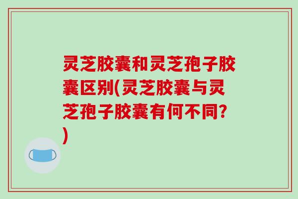 灵芝胶囊和灵芝孢子胶囊区别(灵芝胶囊与灵芝孢子胶囊有何不同？)