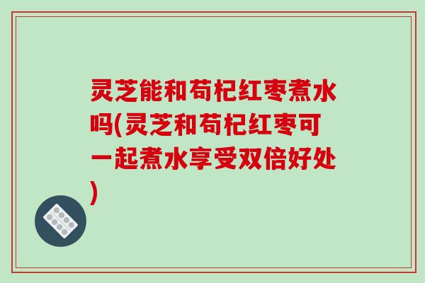 灵芝能和苟杞红枣煮水吗(灵芝和苟杞红枣可一起煮水享受双倍好处) 灵芝能和苟杞红枣煮水吗(灵芝和苟杞红枣可一起煮水享受双倍好处)