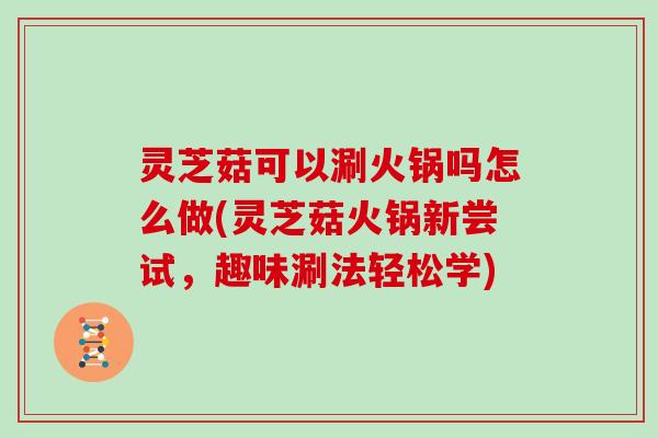 灵芝菇可以涮火锅吗怎么做(灵芝菇火锅新尝试，趣味涮法轻松学)