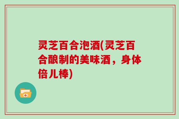 灵芝百合泡酒(灵芝百合酿制的美味酒,身体倍儿棒) 灵芝百合泡酒(灵芝百合酿制的美味酒,身体倍儿棒)