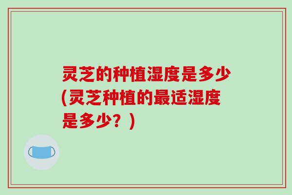 灵芝的种植湿度是多少(灵芝种植的最适湿度是多少？)