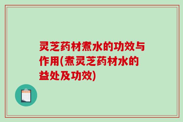灵芝药材煮水的功效与作用(煮灵芝药材水的益处及功效) 灵芝药材煮水的功效与作用(煮灵芝药材水的益处及功效)
