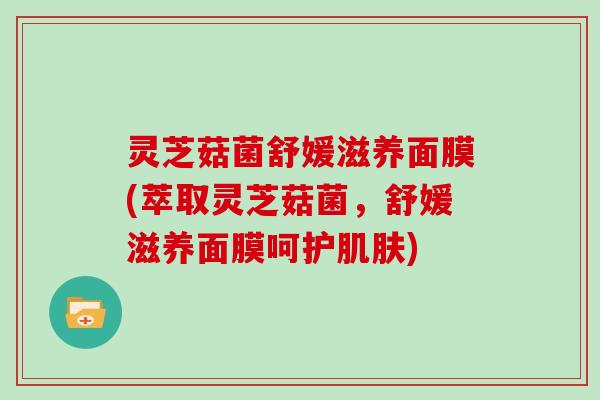 灵芝菇菌舒媛滋养面膜(萃取灵芝菇菌,舒媛滋养面膜呵护) 灵芝菇菌舒媛滋养面膜(萃取灵芝菇菌,舒媛滋养面膜呵护)