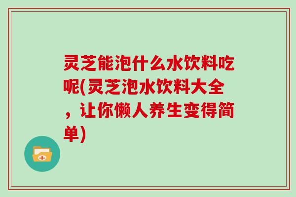 灵芝能泡什么水饮料吃呢(灵芝泡水饮料大全，让你懒人养生变得简单)