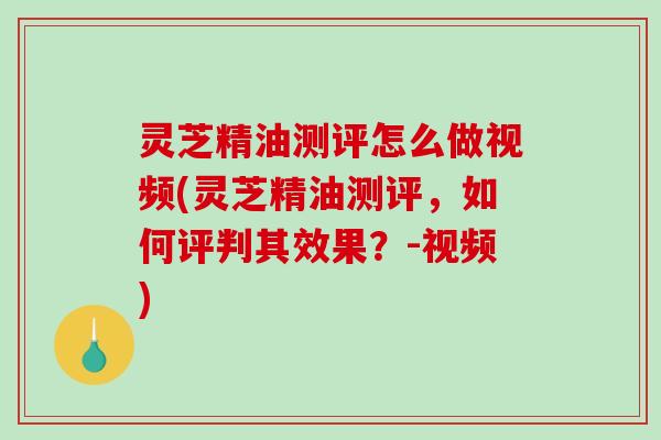 灵芝精油测评怎么做视频(灵芝精油测评,如何评判其效果?-视频) 灵芝精油测评怎么做视频(灵芝精油测评,如何评判其效果?-视频)