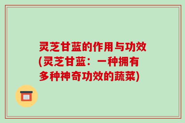 灵芝甘蓝的作用与功效(灵芝甘蓝：一种拥有多种神奇功效的蔬菜)