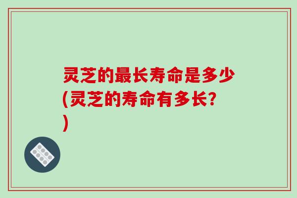 灵芝的最长寿命是多少(灵芝的寿命有多长？)