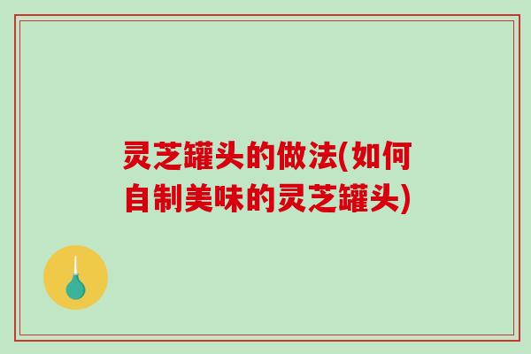 灵芝罐头的做法(如何自制美味的灵芝罐头) 灵芝罐头的做法(如何自制美味的灵芝罐头)