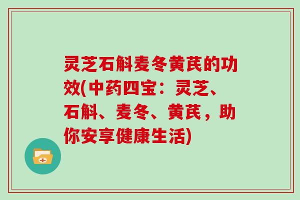 灵芝石斛麦冬黄芪的功效(四宝:灵芝、石斛、麦冬、黄芪,助你安享健康生活) 灵芝石斛麦冬黄芪的功效(四宝:灵芝、石斛、麦冬、黄芪,助你安享健康生活)