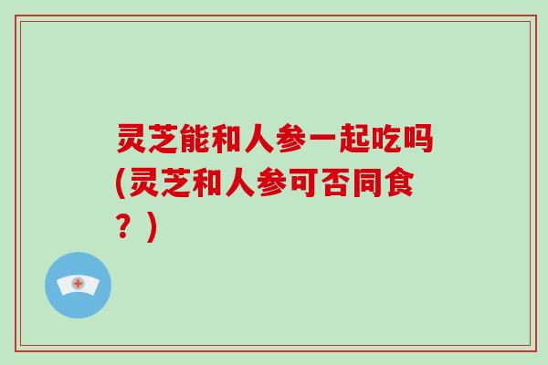 灵芝能和人参一起吃吗(灵芝和人参可否同食？)