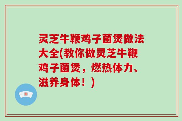 灵芝牛鞭鸡子菌煲做法大全(教你做灵芝牛鞭鸡子菌煲，燃热体力、滋养身体！)