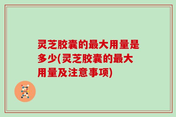 灵芝胶囊的最大用量是多少(灵芝胶囊的最大用量及注意事项)