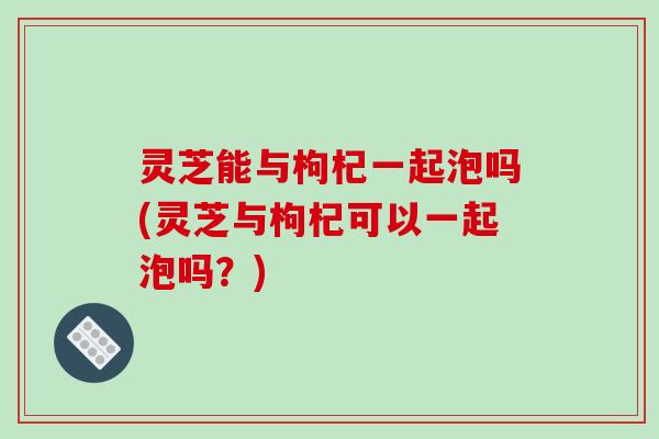 灵芝能与枸杞一起泡吗(灵芝与枸杞可以一起泡吗?) 灵芝能与枸杞一起泡吗(灵芝与枸杞可以一起泡吗?)