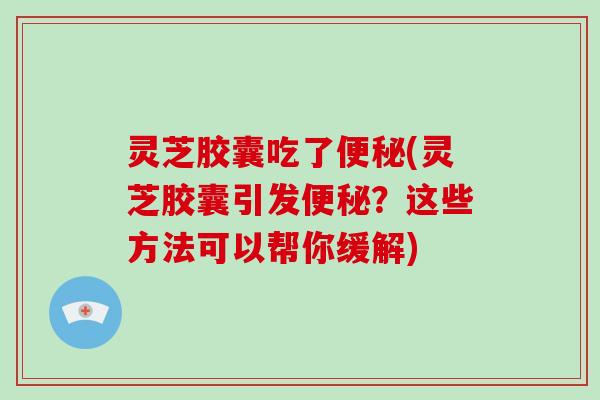 灵芝胶囊吃了(灵芝胶囊引发?这些方法可以帮你缓解) 灵芝胶囊吃了(灵芝胶囊引发?这些方法可以帮你缓解)
