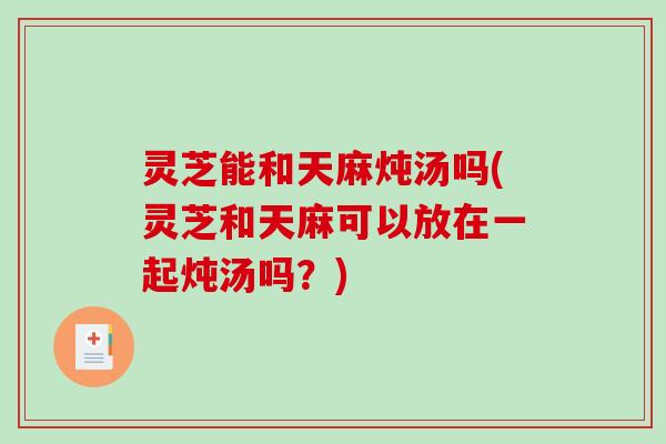 灵芝能和天麻炖汤吗(灵芝和天麻可以放在一起炖汤吗？)