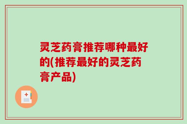 灵芝药膏推荐哪种最好的(推荐最好的灵芝药膏产品)