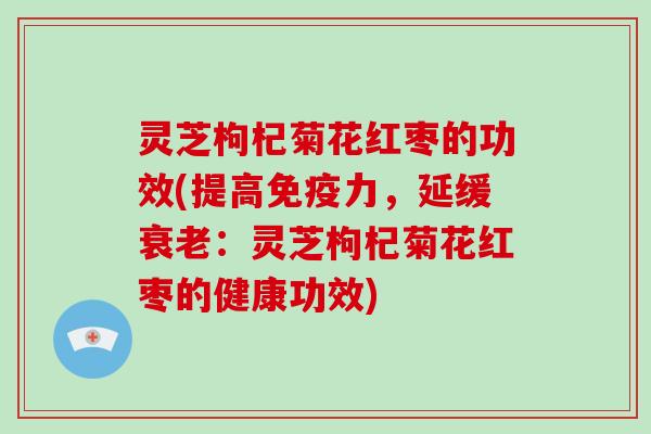 灵芝枸杞菊花红枣的功效(提高免疫力，延缓衰老：灵芝枸杞菊花红枣的健康功效)