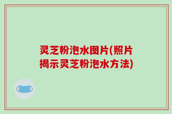 灵芝粉泡水图片(照片揭示灵芝粉泡水方法) 灵芝粉泡水图片(照片揭示灵芝粉泡水方法)