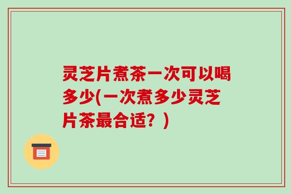 灵芝片煮茶一次可以喝多少(一次煮多少灵芝片茶合适?) 灵芝片煮茶一次可以喝多少(一次煮多少灵芝片茶合适?)