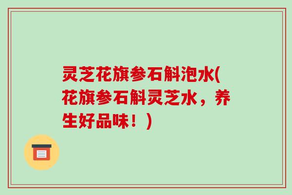 灵芝花旗参石斛泡水(花旗参石斛灵芝水，养生好品味！)