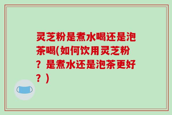 灵芝粉是煮水喝还是泡茶喝(如何饮用灵芝粉？是煮水还是泡茶更好？)