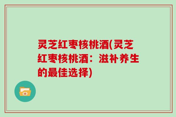 灵芝红枣核桃酒(灵芝红枣核桃酒:滋补养生的佳选择) 灵芝红枣核桃酒(灵芝红枣核桃酒:滋补养生的佳选择)