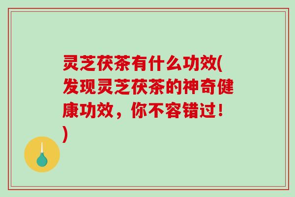 灵芝茯茶有什么功效(发现灵芝茯茶的神奇健康功效，你不容错过！)