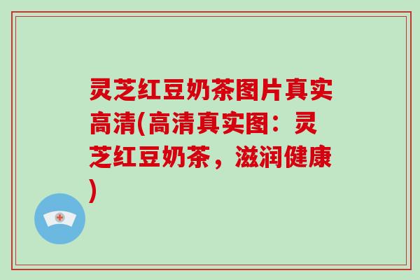 灵芝红豆奶茶图片真实高清(高清真实图:灵芝红豆奶茶,滋润健康) 灵芝红豆奶茶图片真实高清(高清真实图:灵芝红豆奶茶,滋润健康)