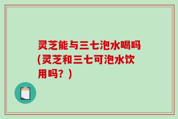 灵芝能与三七泡水喝吗(灵芝和三七可泡水饮用吗?) 灵芝能与三七泡水喝吗(灵芝和三七可泡水饮用吗?)