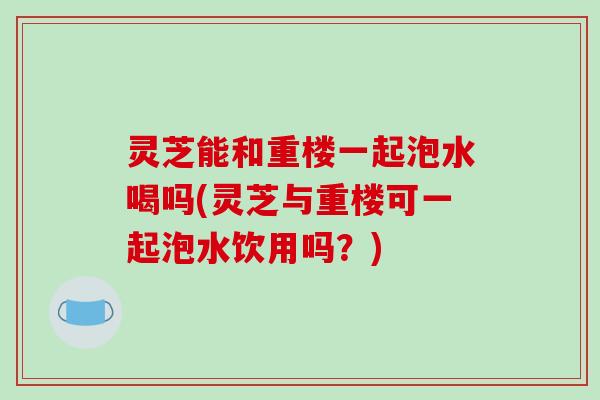 灵芝能和重楼一起泡水喝吗(灵芝与重楼可一起泡水饮用吗?) 灵芝能和重楼一起泡水喝吗(灵芝与重楼可一起泡水饮用吗?)