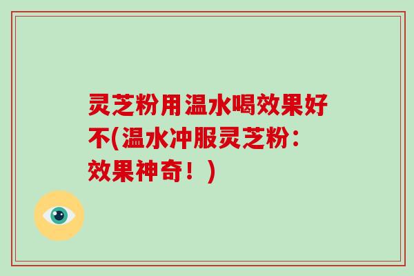 灵芝粉用温水喝效果好不(温水冲服灵芝粉：效果神奇！)