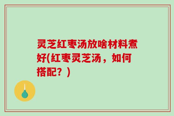 灵芝红枣汤放啥材料煮好(红枣灵芝汤，如何搭配？)
