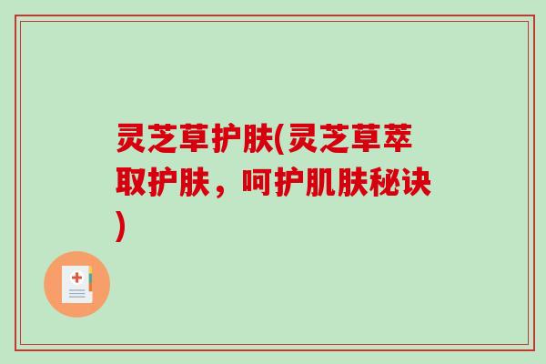 灵芝草护肤(灵芝草萃取护肤,呵护秘诀) 灵芝草护肤(灵芝草萃取护肤,呵护秘诀)