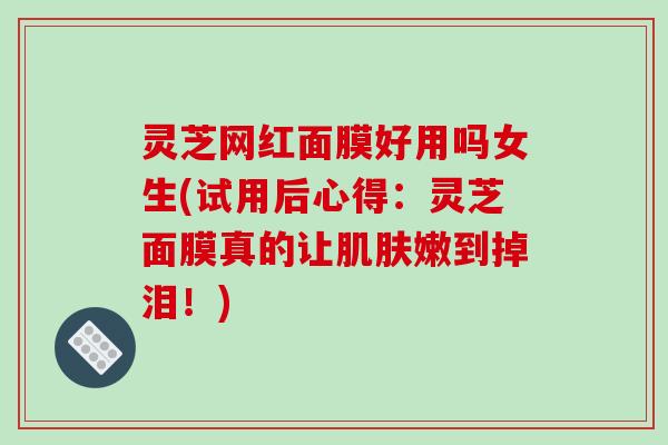 灵芝网红面膜好用吗女生(试用后心得:灵芝面膜真的让嫩到掉泪!) 灵芝网红面膜好用吗女生(试用后心得:灵芝面膜真的让嫩到掉泪!)