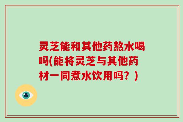 灵芝能和其他药熬水喝吗(能将灵芝与其他药材一同煮水饮用吗？)