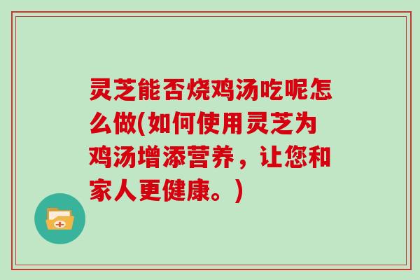 灵芝能否烧鸡汤吃呢怎么做(如何使用灵芝为鸡汤增添营养，让您和家人更健康。)