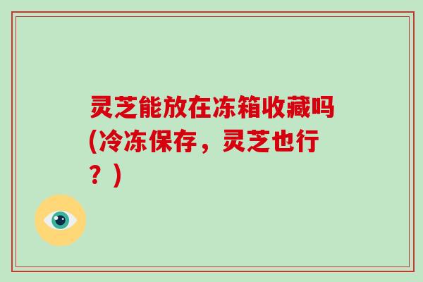灵芝能放在冻箱收藏吗(冷冻保存,灵芝也行?) 灵芝能放在冻箱收藏吗(冷冻保存,灵芝也行?)