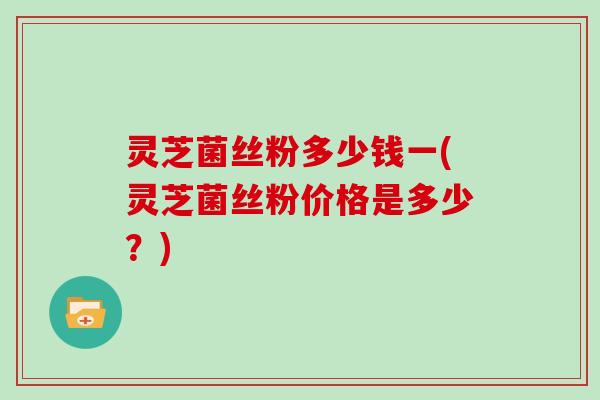 灵芝菌丝粉多少钱一(灵芝菌丝粉价格是多少?) 灵芝菌丝粉多少钱一(灵芝菌丝粉价格是多少?)