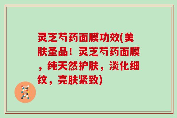 灵芝芍药面膜功效(美肤圣品！灵芝芍药面膜，纯天然护肤，淡化细纹，亮肤紧致)