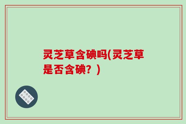 灵芝草含碘吗(灵芝草是否含碘?) 灵芝草含碘吗(灵芝草是否含碘?)
