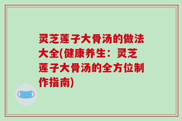 灵芝莲子大骨汤的做法大全(健康养生:灵芝莲子大骨汤的全方位制作指南) 灵芝莲子大骨汤的做法大全(健康养生:灵芝莲子大骨汤的全方位制作指南)