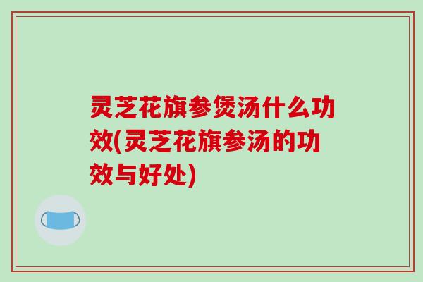 灵芝花旗参煲汤什么功效(灵芝花旗参汤的功效与好处)