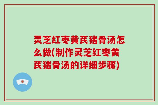 灵芝红枣黄芪猪骨汤怎么做(制作灵芝红枣黄芪猪骨汤的详细步骤)