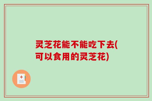 灵芝花能不能吃下去(可以食用的灵芝花)